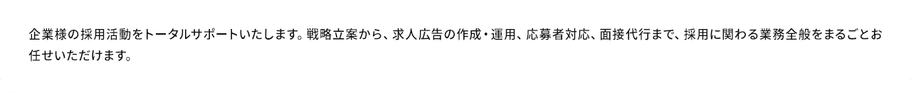 A.企業様の採用活動をトータルサポートいたします。戦略立案から、求人広告の作成・運用、応募者対応、面接代行まで、採用に関わる業務全般をまるごとお任せいただけます。