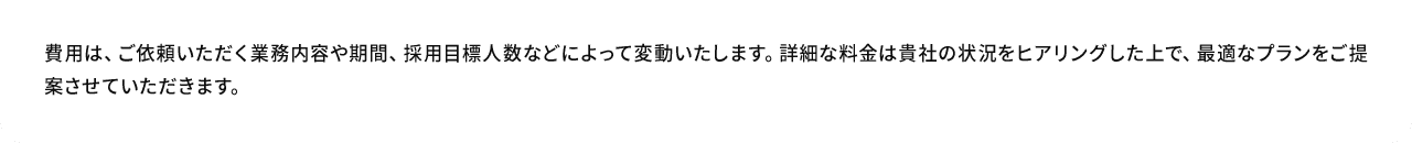A.費用は、ご依頼いただく業務内容や期間、採用目標人数などによって変動いたします。詳細な料金は貴社の状況をヒアリングした上で、最適なプランをご提案させていただきます。