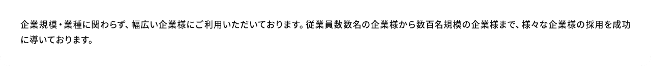 A.企業規模・業種に関わらず、幅広い企業様にご利用いただいております。従業員数数名の企業様から数百名規模の企業様まで、様々な企業様の採用を成功に導いております。