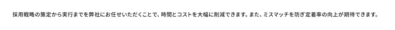 A.採用戦略の策定から実行までを弊社にお任せいただくことで、時間とコストを大幅に削減できます。また、ミスマッチを防ぎ定着率の向上が期待できます。