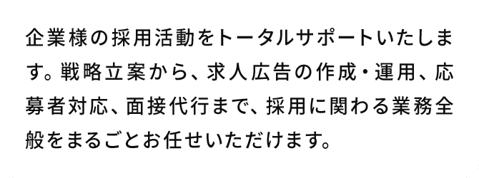 A.企業様の採用活動をトータルサポートいたします。戦略立案から、求人広告の作成・運用、応募者対応、面接代行まで、採用に関わる業務全般をまるごとお任せいただけます。