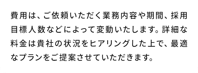 A.費用は、ご依頼いただく業務内容や期間、採用目標人数などによって変動いたします。詳細な料金は貴社の状況をヒアリングした上で、最適なプランをご提案させていただきます。