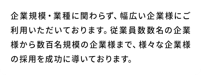 A.企業規模・業種に関わらず、幅広い企業様にご利用いただいております。従業員数数名の企業様から数百名規模の企業様まで、様々な企業様の採用を成功に導いております。