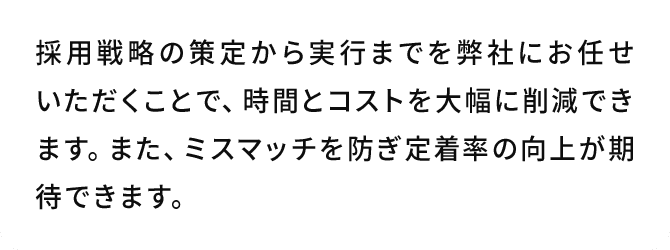 A.採用戦略の策定から実行までを弊社にお任せいただくことで、時間とコストを大幅に削減できます。また、ミスマッチを防ぎ定着率の向上が期待できます。